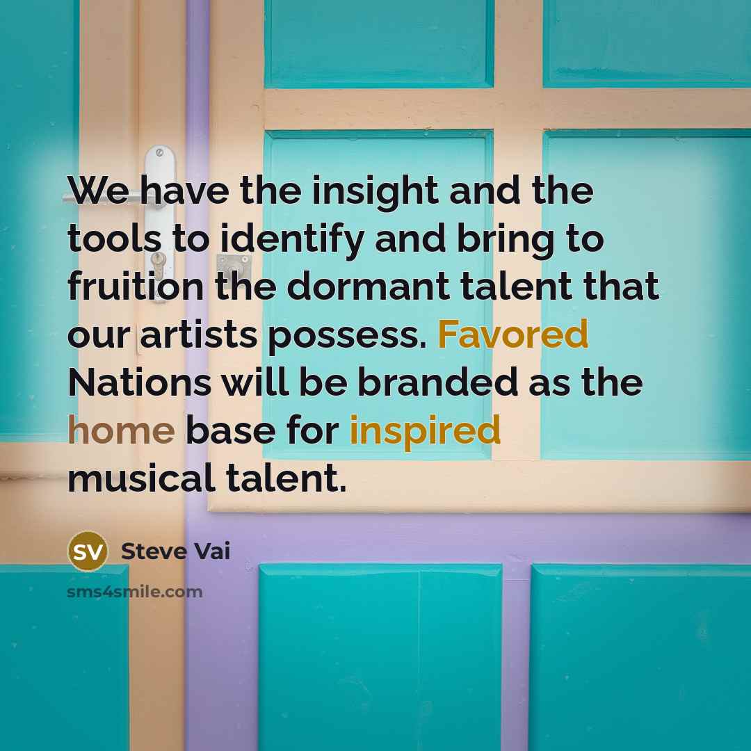 “We have the insight and the tools to identify and bring to fruition the dormant talent that our artists possess. Favored Nations will be branded as the home base for inspired musical talent.” quote by Steve Vai