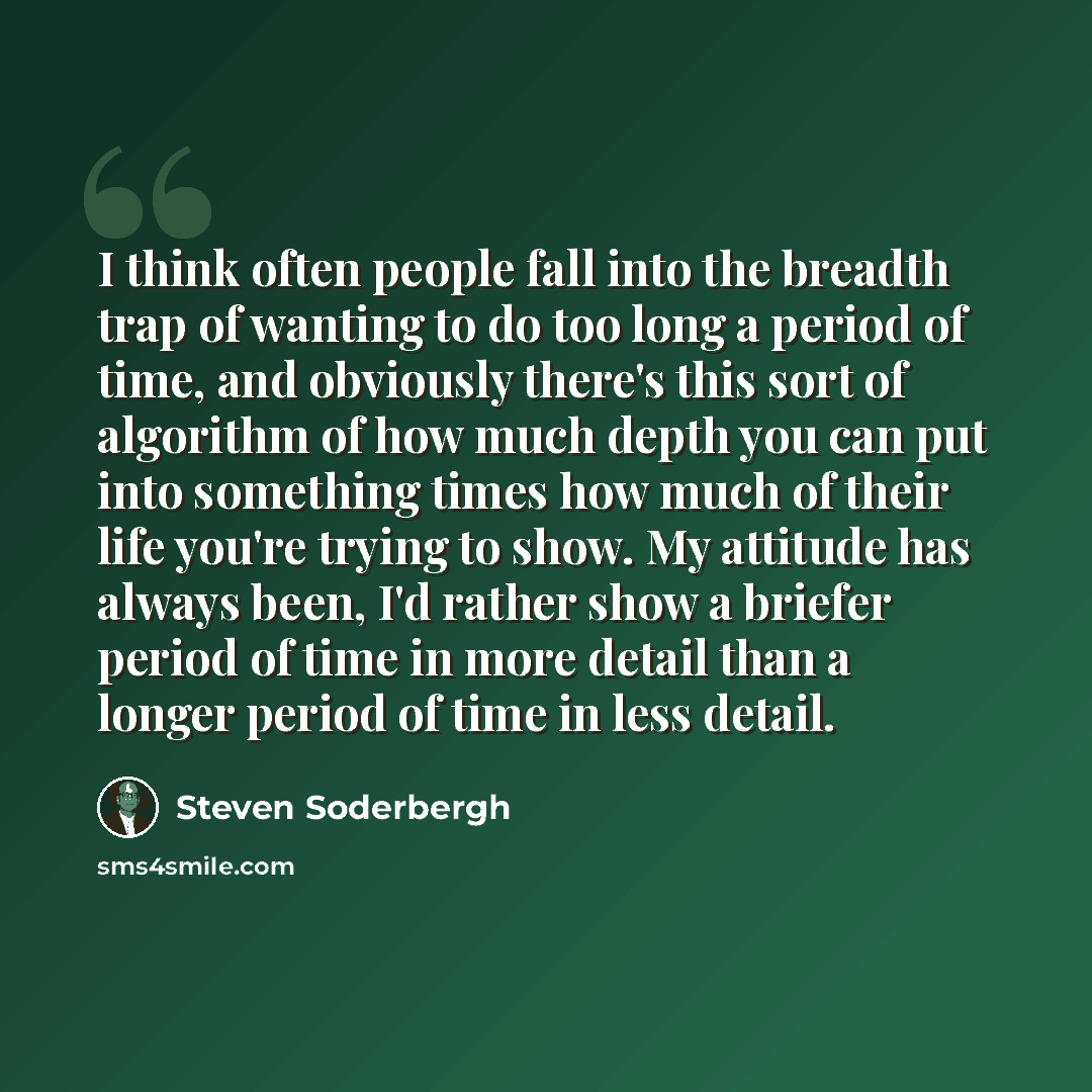 “I think often people fall into the breadth trap of wanting to do too long a period of time, and obviously there's this sort of algorithm of how much depth you can put into something times how much of their life you're trying to show. My attitude has always been, I'd rather show a briefer period of…” quote by Steven Soderbergh
