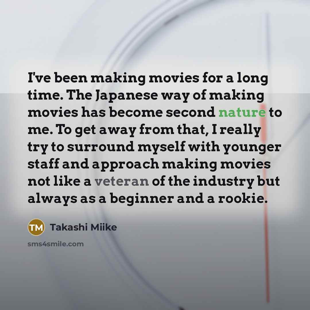 “I've been making movies for a long time. The Japanese way of making movies has become second nature to me. To get away from that, I really try to surround myself with younger staff and approach making movies not like a veteran of the industry but always as a beginner and a rookie.” quote by Takashi Miike