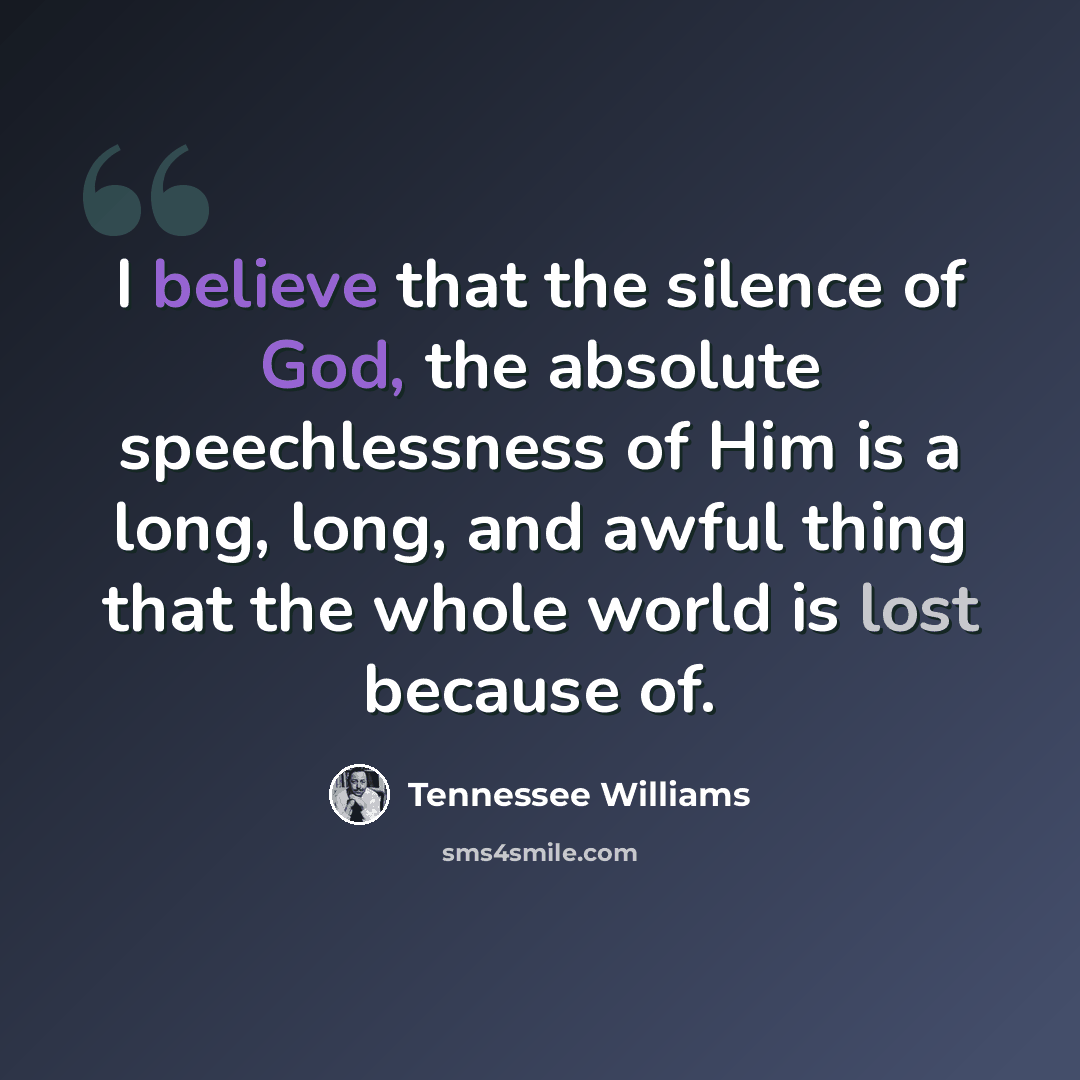 “I believe that the silence of God, the absolute speechlessness of Him is a long, long, and awful thing that the whole world is lost because of.” quote by Tennessee Williams