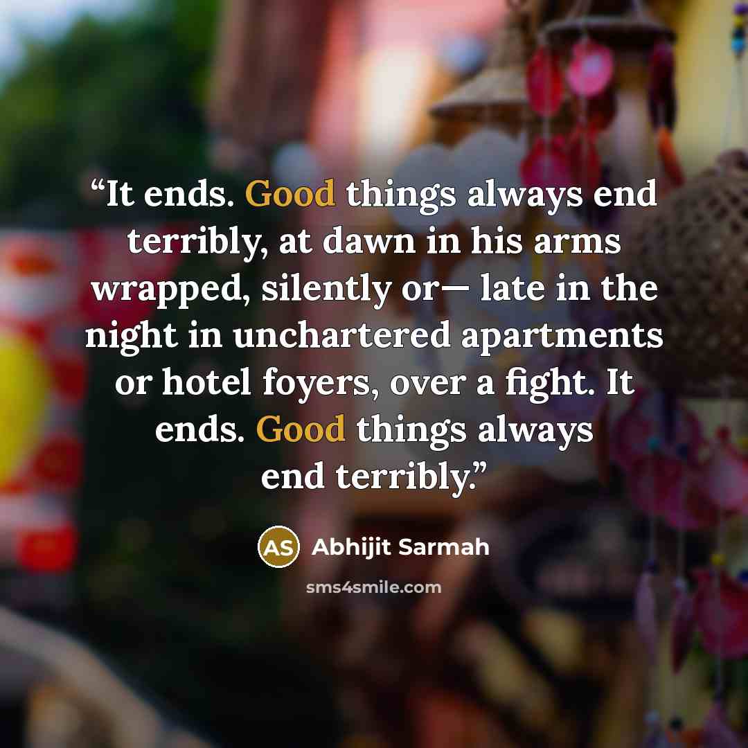 “It ends. Good things always end terribly, at dawn in his arms wrapped, silently or— late in the night in unchartered apartments or hotel foyers, over a fight. It ends. Good things always end terribly.” quote by Abhijit Sarmah