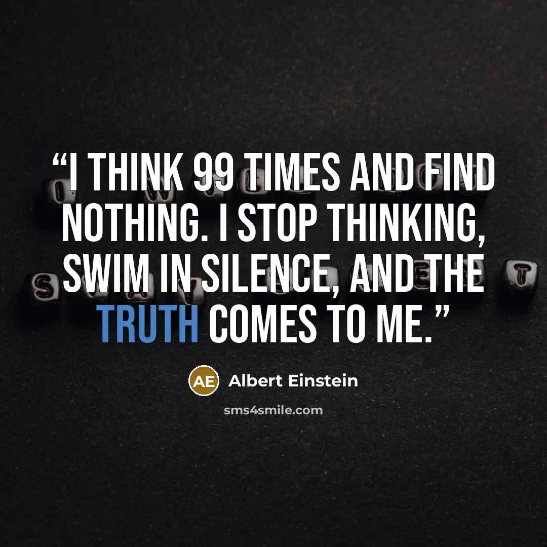 “I think 99 times and find nothing. I stop thinking, swim in silence, and the truth comes to me.” quote by Albert Einstein