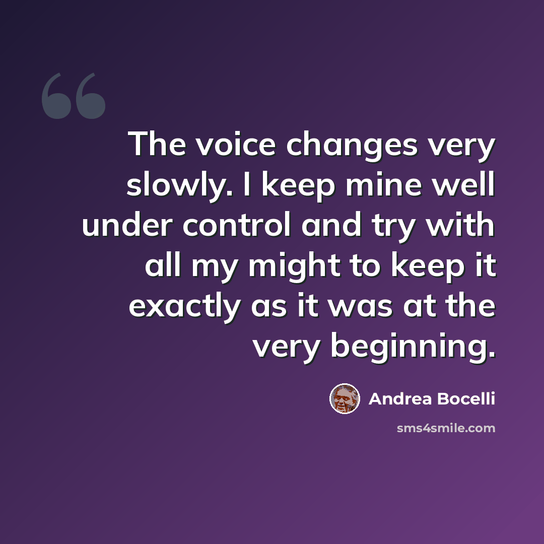“The voice changes very slowly. I keep mine well under control and try with all my might to keep it exactly as it was at the very beginning.” quote by Andrea Bocelli