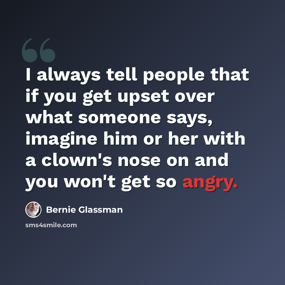 “I always tell people that if you get upset over what someone says, imagine him or her with a clown's nose on and you won't get so angry.” quote by Bernie Glassman