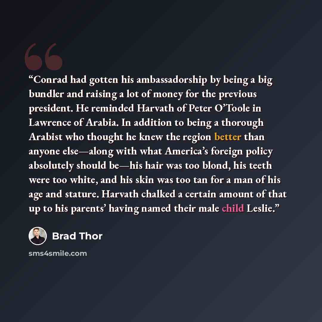 “Conrad had gotten his ambassadorship by being a big bundler and raising a lot of money for the previous president. He reminded Harvath of Peter O’Toole in Lawrence of Arabia. In addition to being a thorough Arabist who thought he knew the region better than anyone else—along with what America’s…” quote by Brad Thor