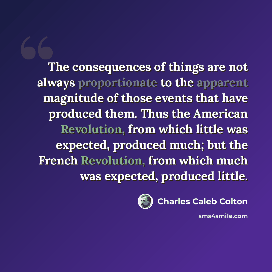 “The consequences of things are not always proportionate to the apparent magnitude of those events that have produced them. Thus the American Revolution, from which little was expected, produced much; but the French Revolution, from which much was expected, produced little.” quote by Charles Caleb Colton