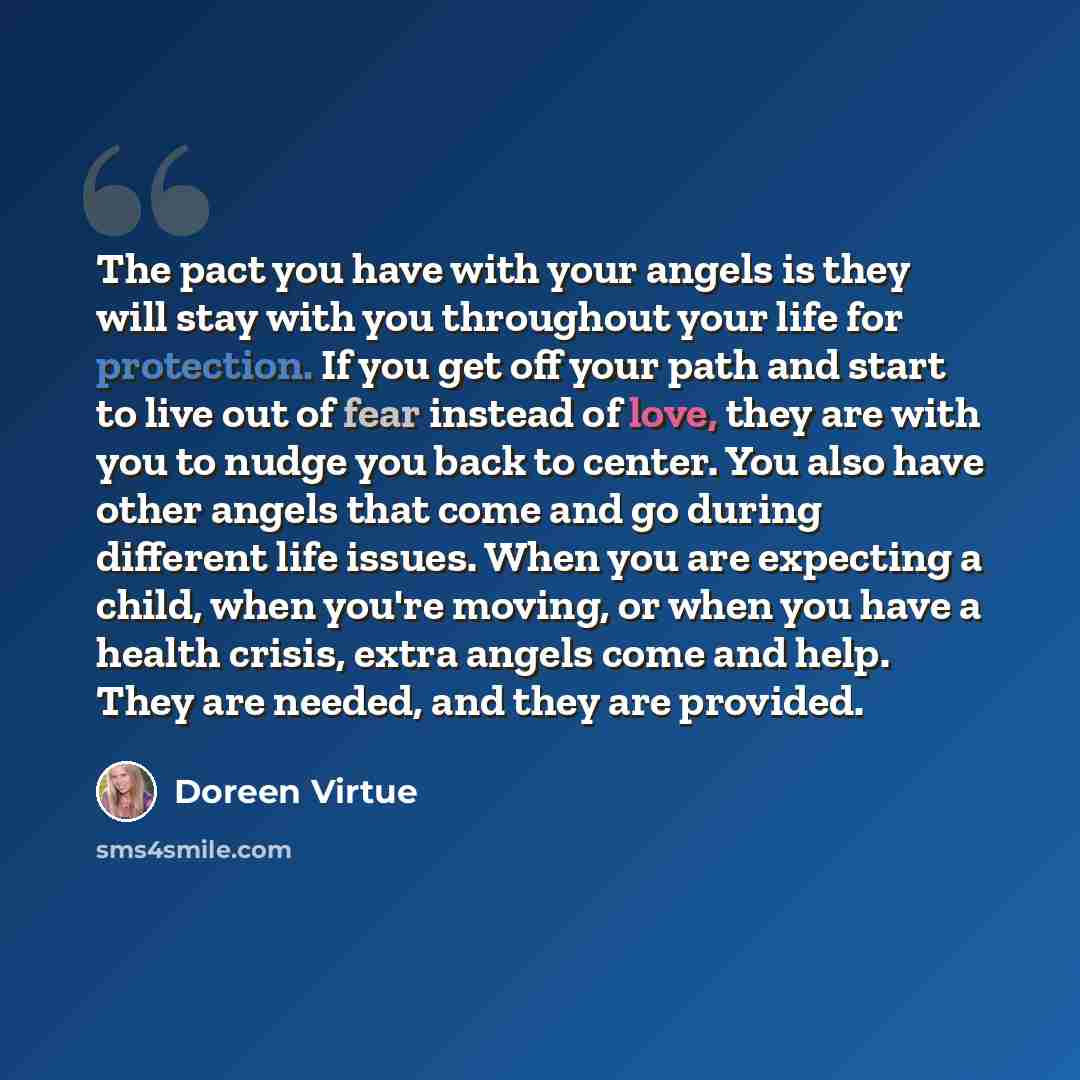 “The pact you have with your angels is they will stay with you throughout your life for protection. If you get off your path and start to live out of fear instead of love, they are with you to nudge you back to center. You also have other angels that come and go during different life issues. When…” quote by Doreen Virtue