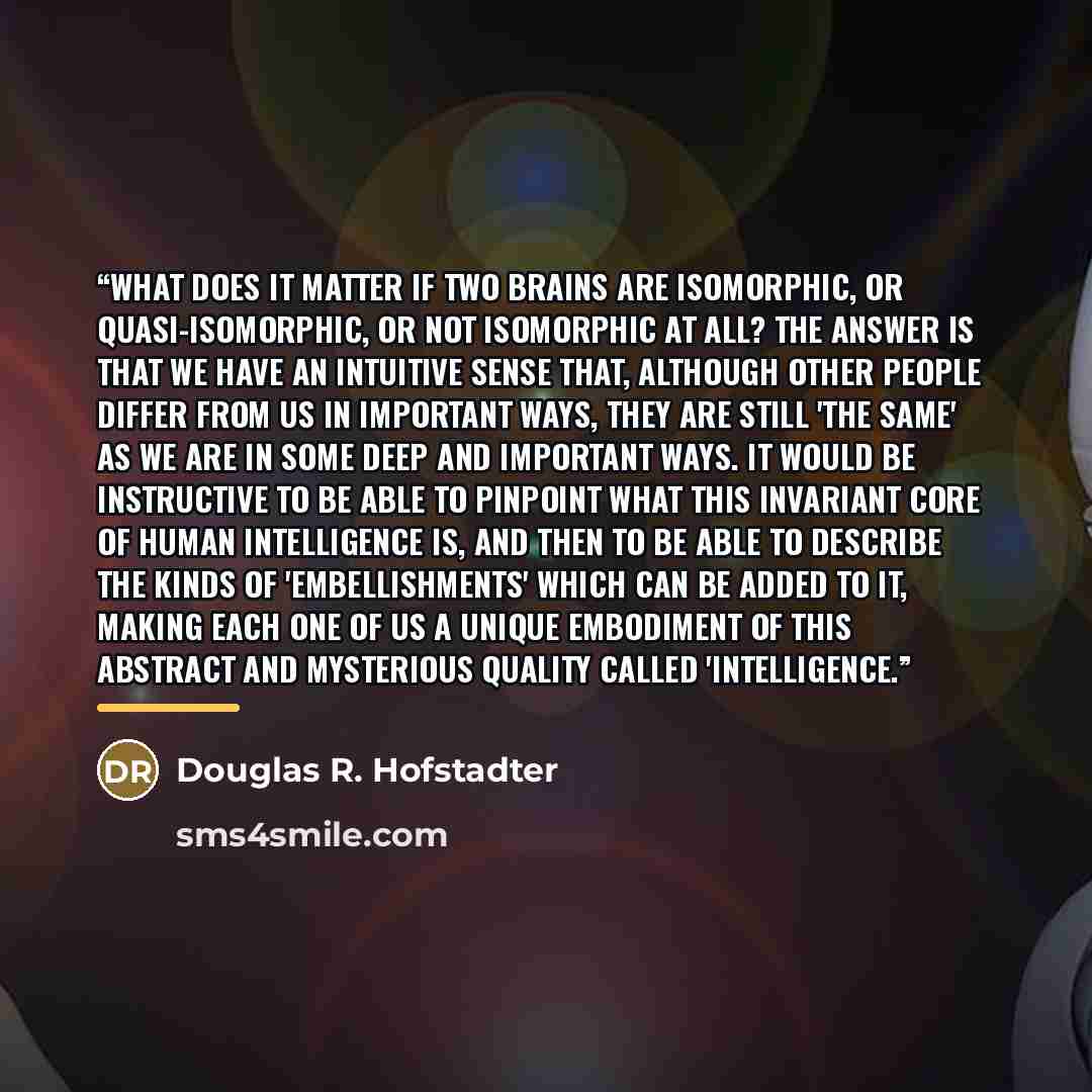 “What does it matter if two brains are isomorphic, or quasi-isomorphic, or not isomorphic at all? The answer is that we have an intuitive sense that, although other people differ from us in important ways, they are still 'the same' as we are in some deep and important ways. It would be instructive…” quote by Douglas R. Hofstadter