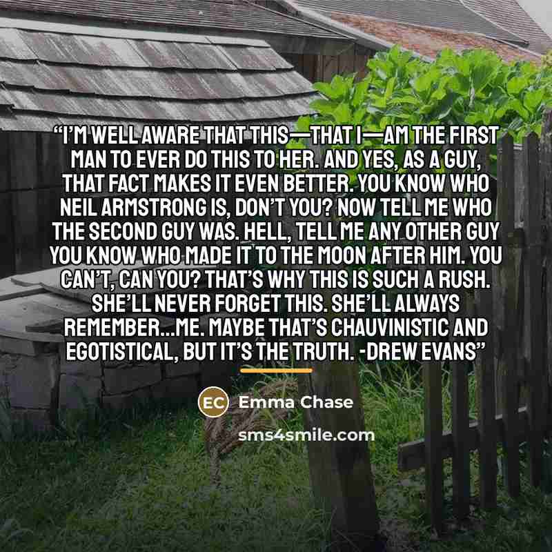 “I’m well aware that this—that I—am the first man to ever do this to her. And yes, as a guy, that fact makes it even better. You know who Neil Armstrong is, don’t you? Now tell me who the second guy was. Hell, tell me any other guy you know who made it to the moon after him. You can’t, can you?…” quote by Emma Chase
