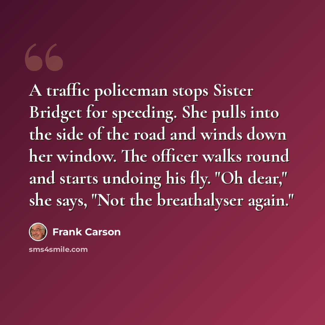“A traffic policeman stops Sister Bridget for speeding. She pulls into the side of the road and winds down her window. The officer walks round and starts undoing his fly. "Oh dear," she says, "Not the breathalyser again."” quote by Frank Carson