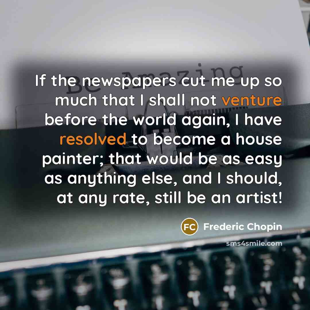“If the newspapers cut me up so much that I shall not venture before the world again, I have resolved to become a house painter; that would be as easy as anything else, and I should, at any rate, still be an artist!” quote by Frederic Chopin