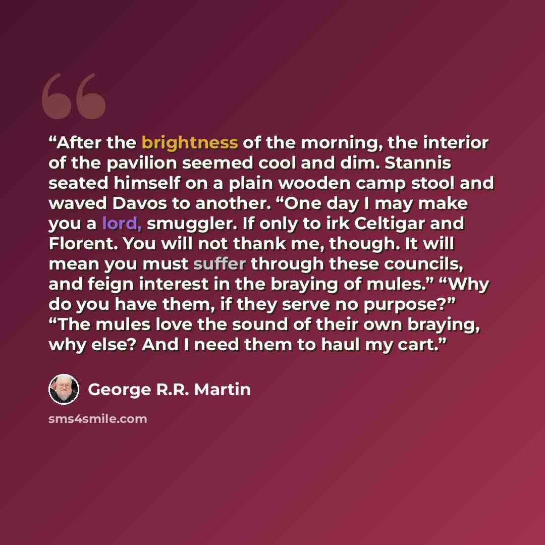 “After the brightness of the morning, the interior of the pavilion seemed cool and dim. Stannis seated himself on a plain wooden camp stool and waved Davos to another. “One day I may make you a lord, smuggler. If only to irk Celtigar and Florent. You will not thank me, though. It will mean you must…” quote by George R.R. Martin