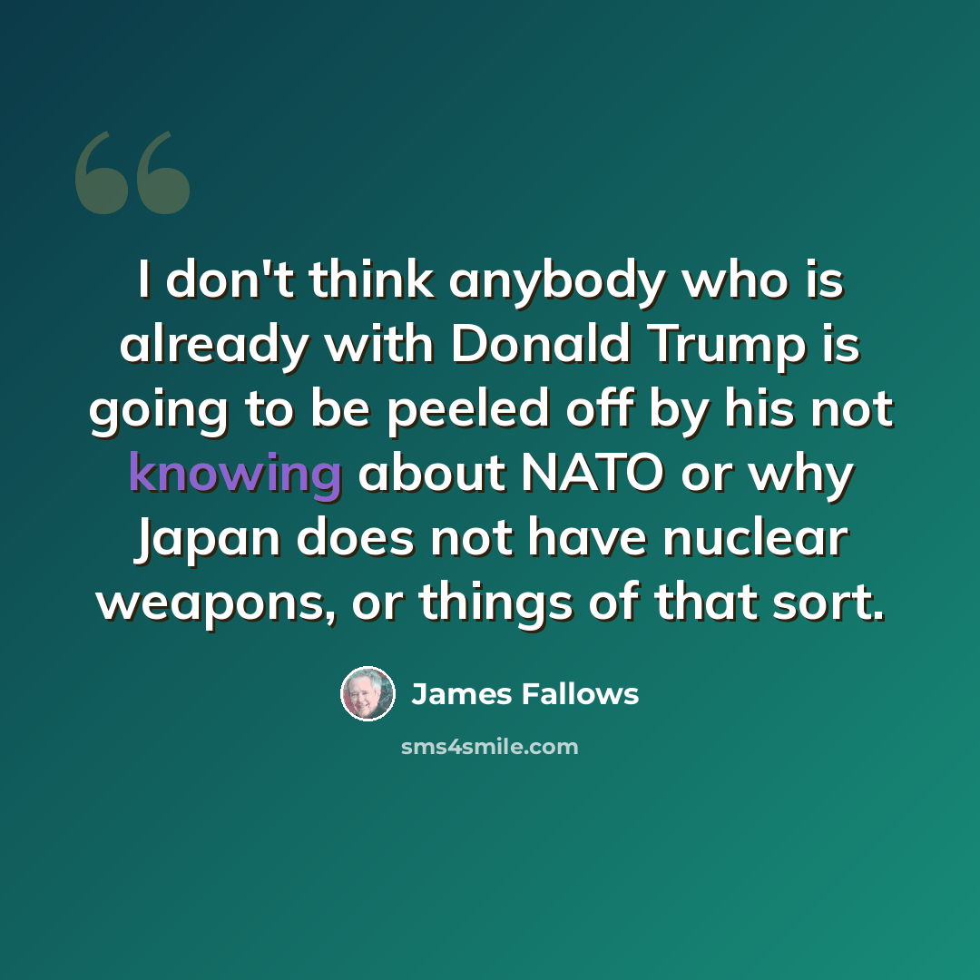 “I don't think anybody who is already with Donald Trump is going to be peeled off by his not knowing about NATO or why Japan does not have nuclear weapons, or things of that sort.” quote by James Fallows