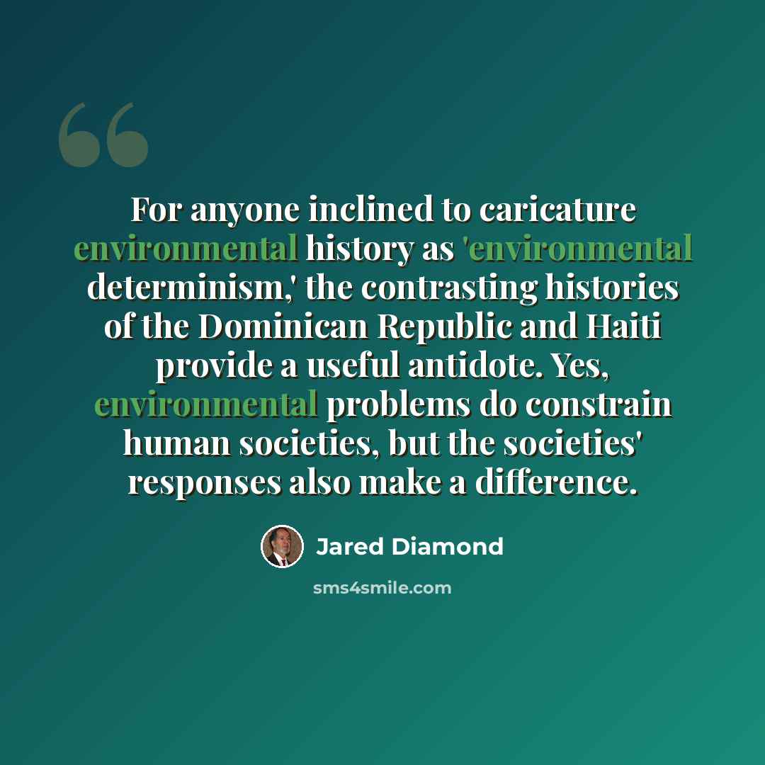 “For anyone inclined to caricature environmental history as 'environmental determinism,' the contrasting histories of the Dominican Republic and Haiti provide a useful antidote. Yes, environmental problems do constrain human societies, but the societies' responses also make a difference.” quote by Jared Diamond
