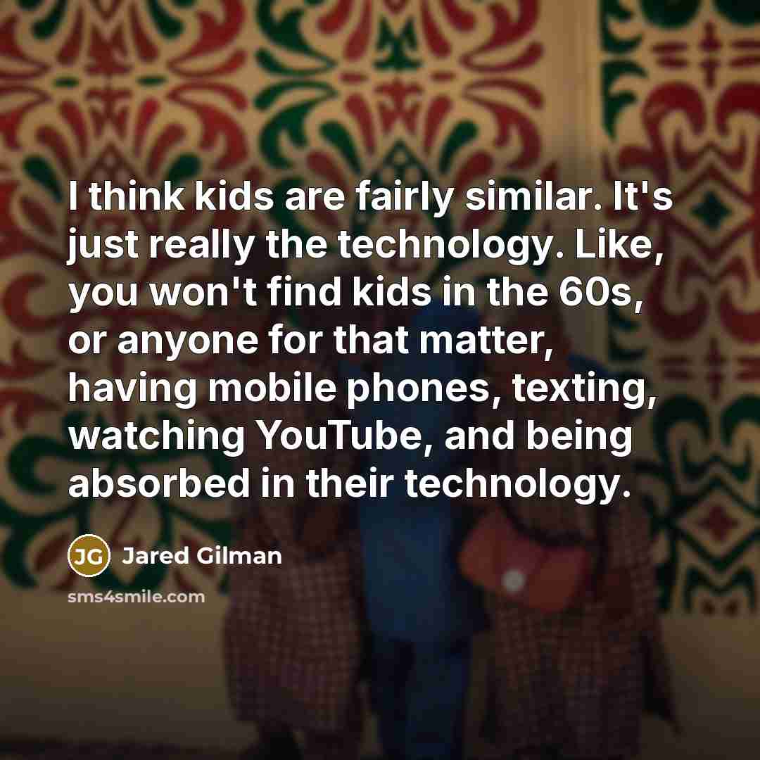 “I think kids are fairly similar. It's just really the technology. Like, you won't find kids in the 60s, or anyone for that matter, having mobile phones, texting, watching YouTube, and being absorbed in their technology.” quote by Jared Gilman