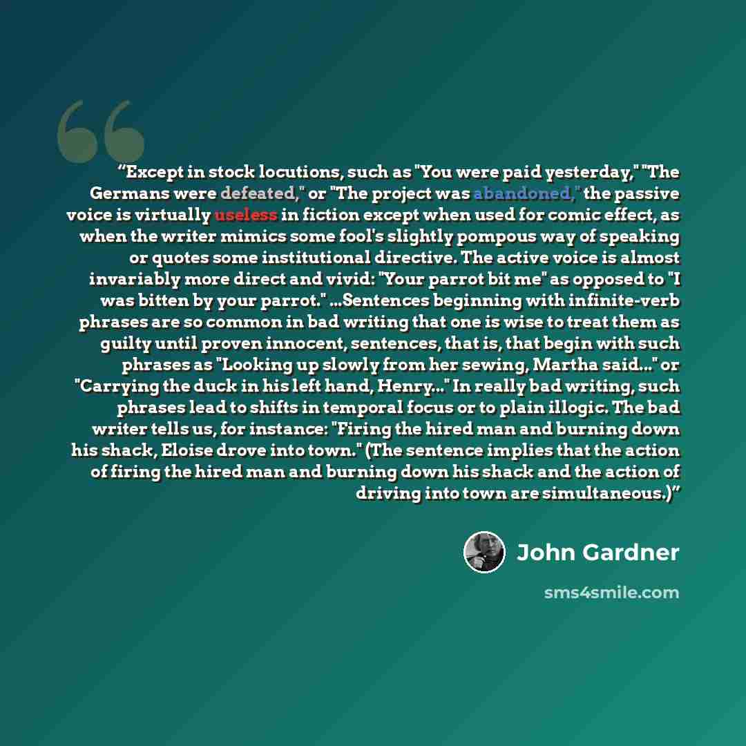 “Except in stock locutions, such as "You were paid yesterday," "The Germans were defeated," or "The project was abandoned," the passive voice is virtually useless in fiction except when used for comic effect, as when the writer mimics some fool's slightly pompous way of speaking or quotes some…” quote by John Gardner
