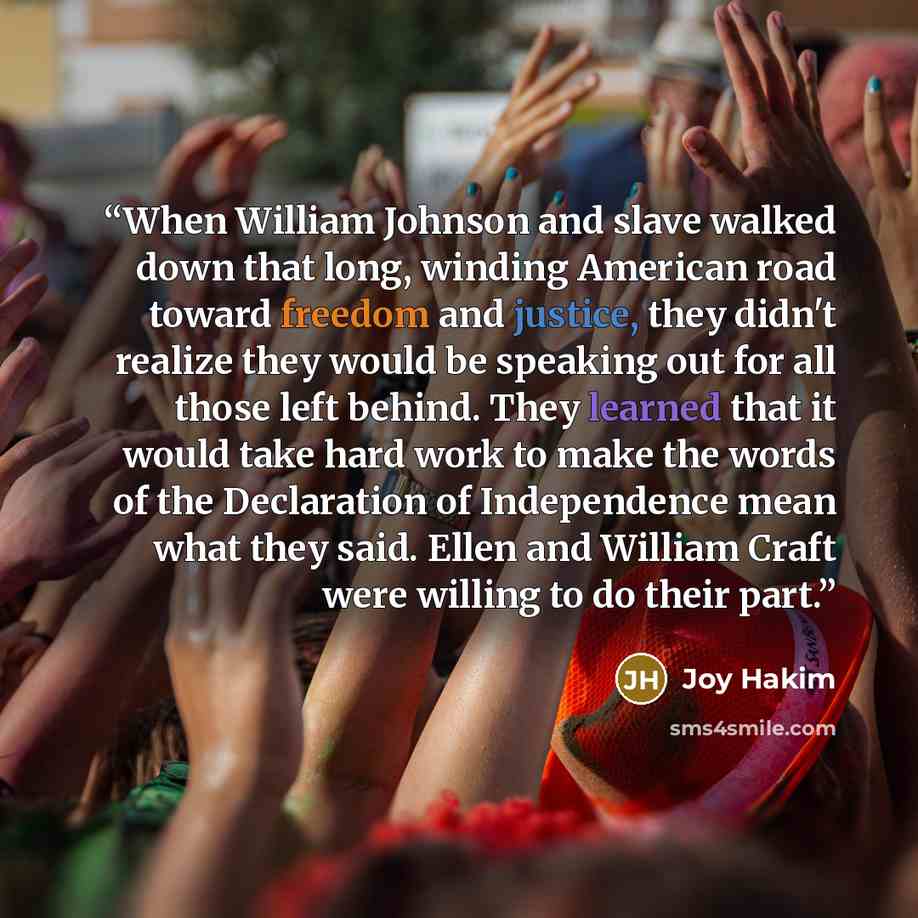 “When William Johnson and slave walked down that long, winding American road toward freedom and justice, they didn't realize they would be speaking out for all those left behind. They learned that it would take hard work to make the words of the Declaration of Independence mean what they said…” quote by Joy Hakim