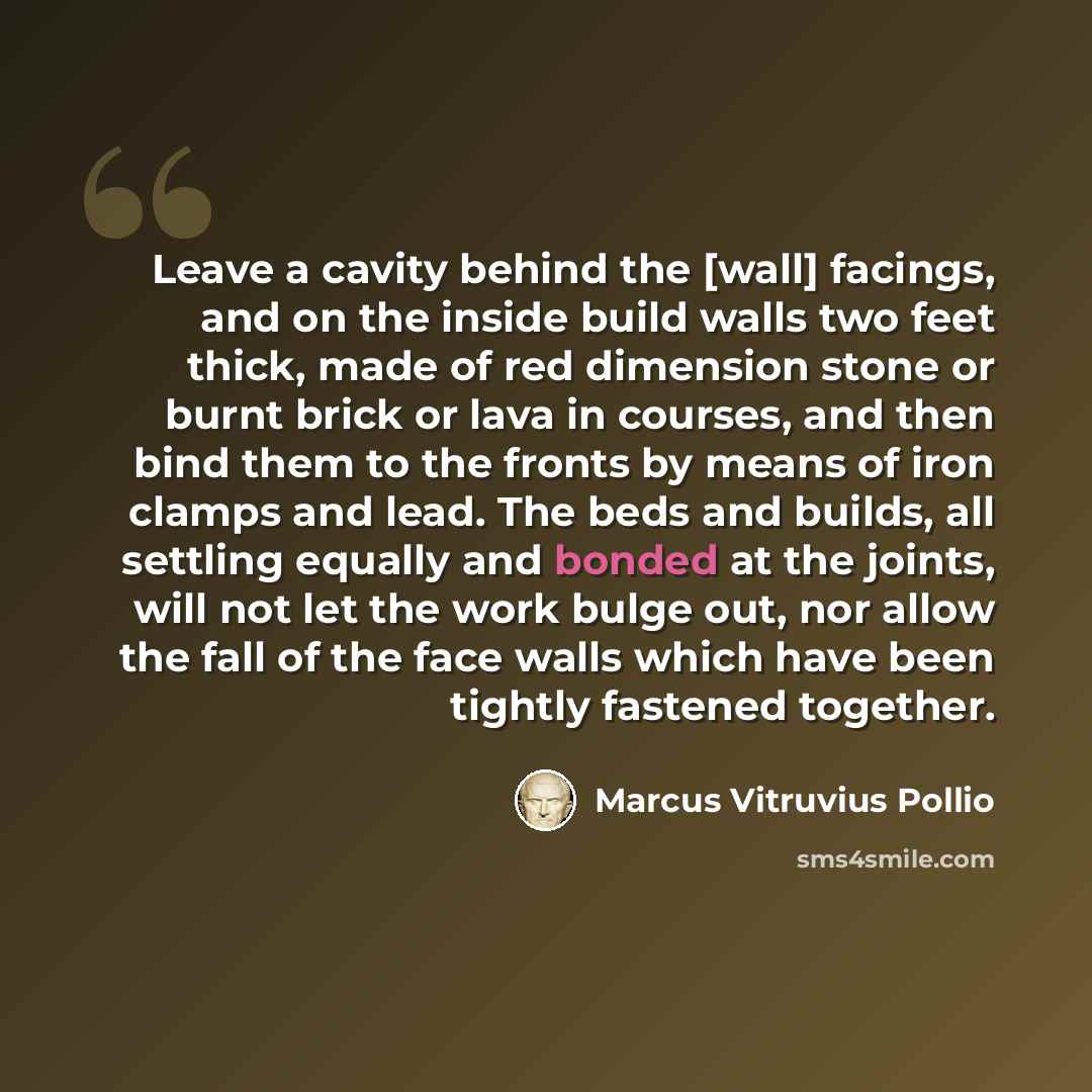“Leave a cavity behind the [wall] facings, and on the inside build walls two feet thick, made of red dimension stone or burnt brick or lava in courses, and then bind them to the fronts by means of iron clamps and lead. The beds and builds, all settling equally and bonded at the joints, will not let…” quote by Marcus Vitruvius Pollio