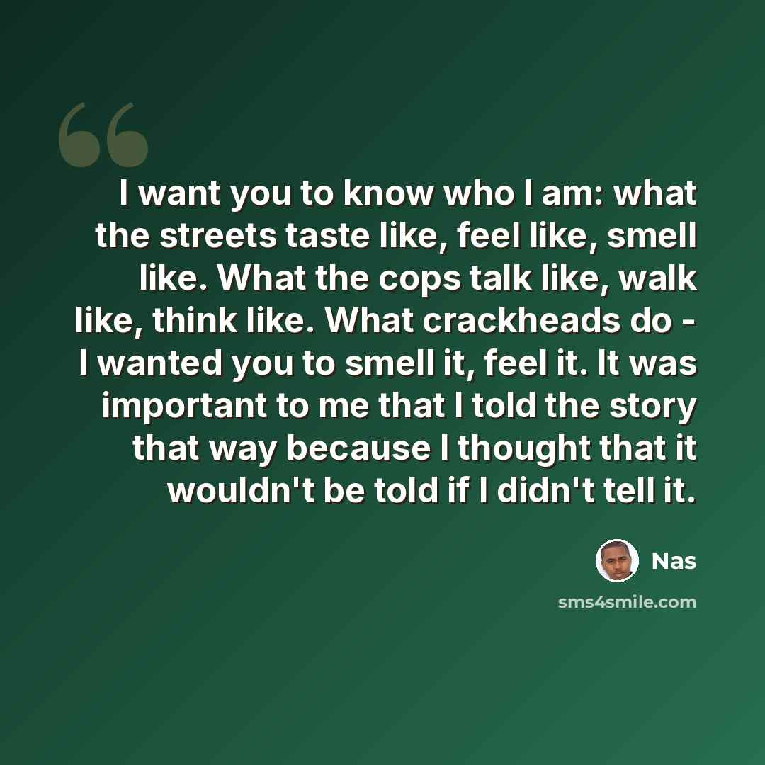 “I want you to know who I am: what the streets taste like, feel like, smell like. What the cops talk like, walk like, think like. What crackheads do - I wanted you to smell it, feel it. It was important to me that I told the story that way because I thought that it wouldn't be told if I didn't tell…” quote by Nas