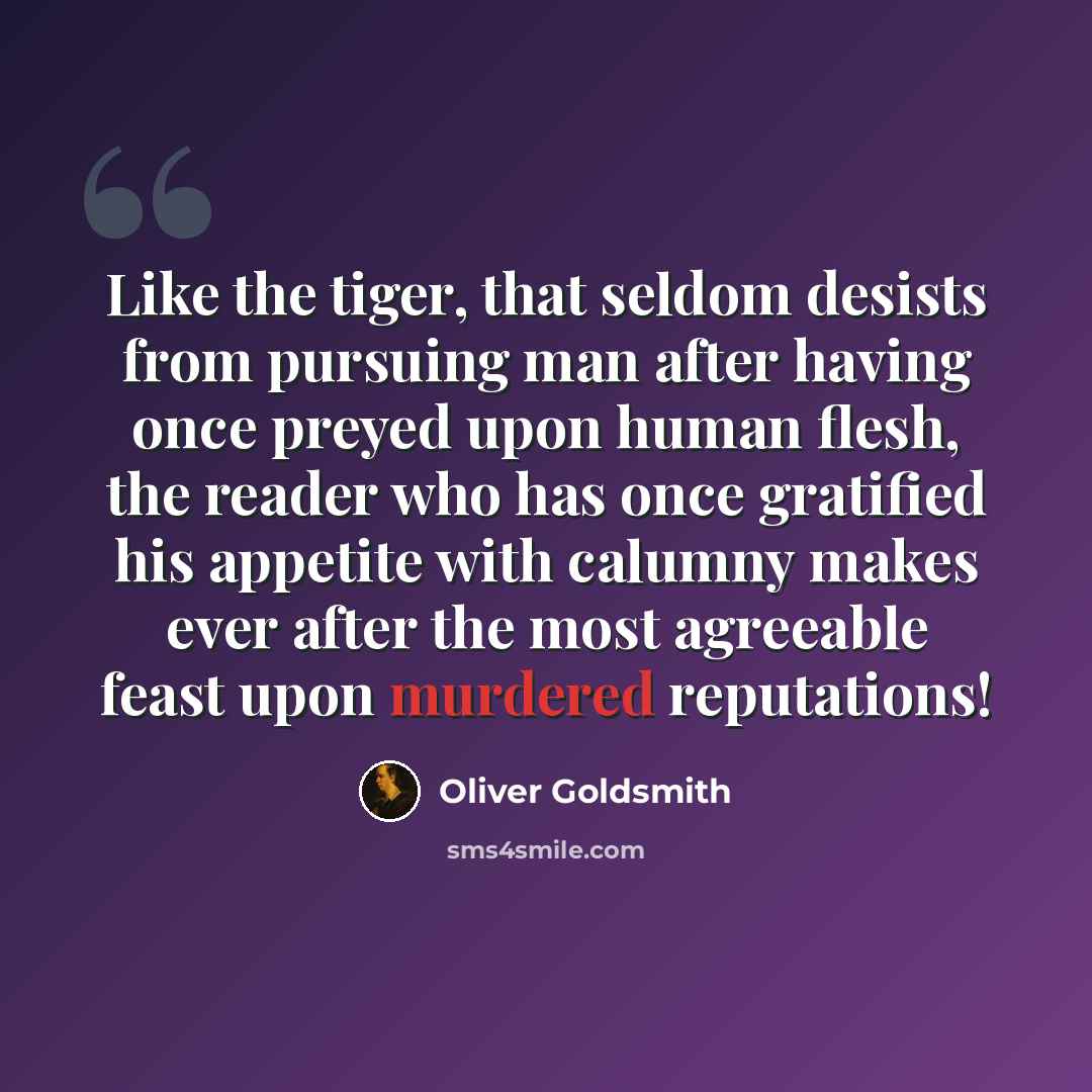 “Like the tiger, that seldom desists from pursuing man after having once preyed upon human flesh, the reader who has once gratified his appetite with calumny makes ever after the most agreeable feast upon murdered reputations!” quote by Oliver Goldsmith