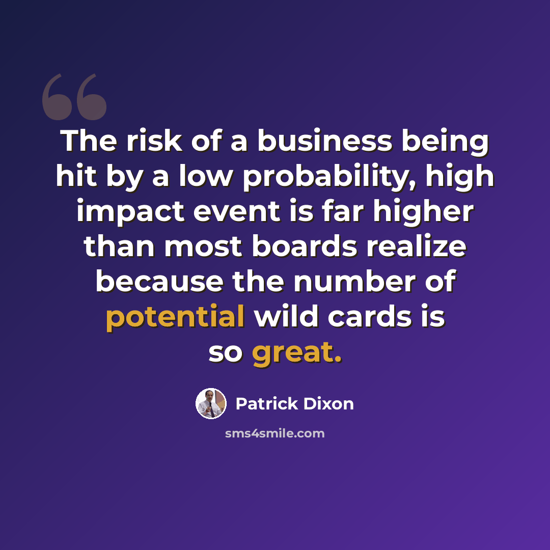 “The risk of a business being hit by a low probability, high impact event is far higher than most boards realize because the number of potential wild cards is so great.” quote by Patrick Dixon