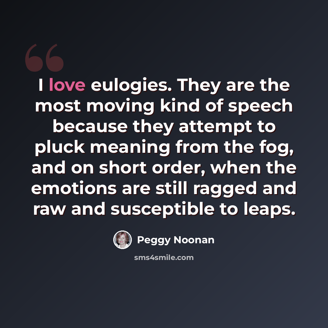 “I love eulogies. They are the most moving kind of speech because they attempt to pluck meaning from the fog, and on short order, when the emotions are still ragged and raw and susceptible to leaps.” quote by Peggy Noonan