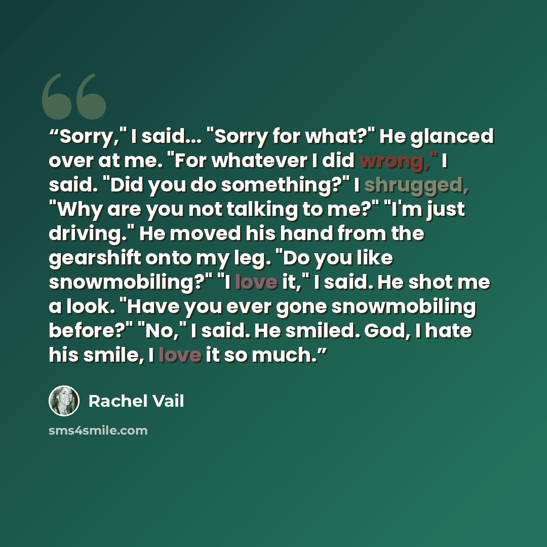 “Sorry," I said... "Sorry for what?" He glanced over at me. "For whatever I did wrong," I said. "Did you do something?" I shrugged, "Why are you not talking to me?" "I'm just driving." He moved his hand from the gearshift onto my leg. "Do you like snowmobiling?" "I love it," I said. He shot me a…” quote by Rachel Vail