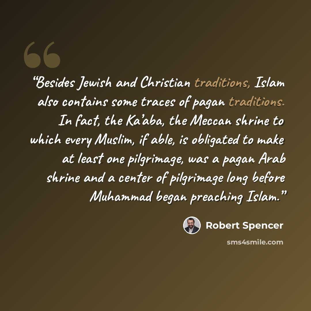 “Besides Jewish and Christian traditions, Islam also contains some traces of pagan traditions. In fact, the Ka’aba, the Meccan shrine to which every Muslim, if able, is obligated to make at least one pilgrimage, was a pagan Arab shrine and a center of pilgrimage long before Muhammad began preaching…” quote by Robert Spencer