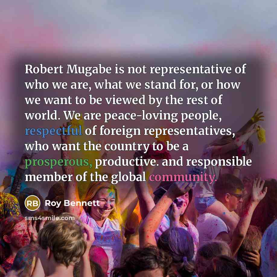 “Robert Mugabe is not representative of who we are, what we stand for, or how we want to be viewed by the rest of world. We are peace-loving people, respectful of foreign representatives, who want the country to be a prosperous, productive. and responsible member of the global community.” quote by Roy Bennett