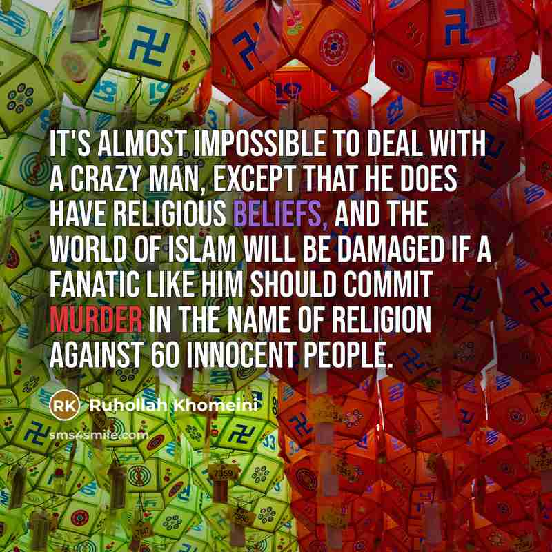 “It's almost impossible to deal with a crazy man, except that he does have religious beliefs, and the world of Islam will be damaged if a fanatic like him should commit murder in the name of religion against 60 innocent people.” quote by Ruhollah Khomeini