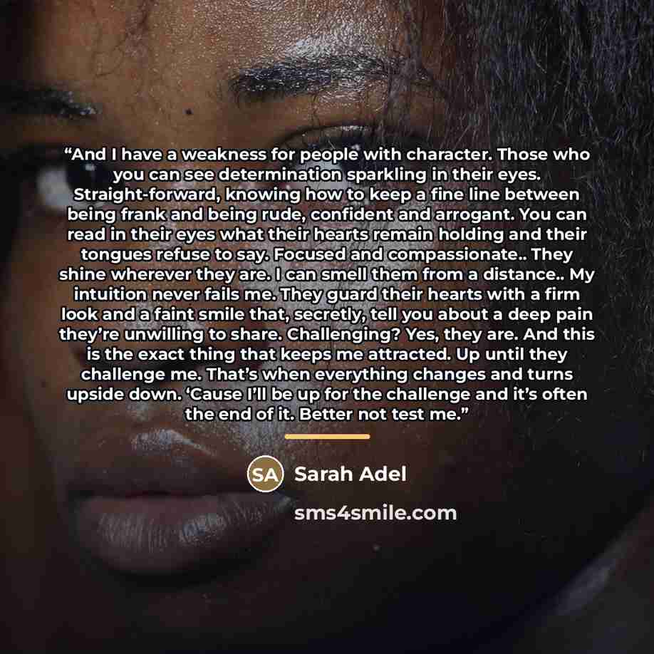 “And I have a weakness for people with character. Those who you can see determination sparkling in their eyes. Straight-forward, knowing how to keep a fine line between being frank and being rude, confident and arrogant. You can read in their eyes what their hearts remain holding and their tongues…” quote by Sarah Adel