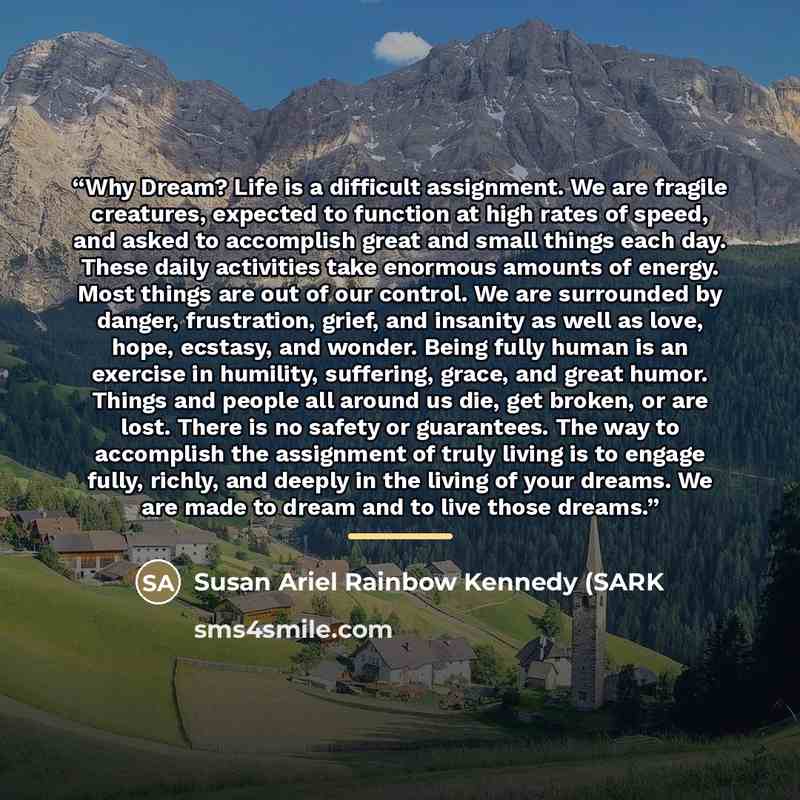“Why Dream? Life is a difficult assignment. We are fragile creatures, expected to function at high rates of speed, and asked to accomplish great and small things each day. These daily activities take enormous amounts of energy. Most things are out of our control. We are surrounded by danger…” quote by Susan Ariel Rainbow Kennedy (SARK