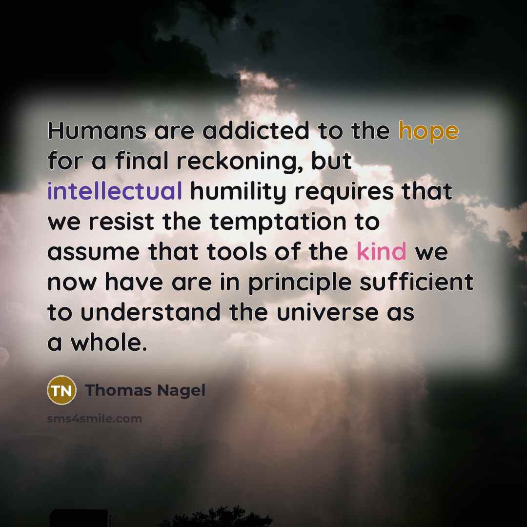 “Humans are addicted to the hope for a final reckoning, but intellectual humility requires that we resist the temptation to assume that tools of the kind we now have are in principle sufficient to understand the universe as a whole.” quote by Thomas Nagel
