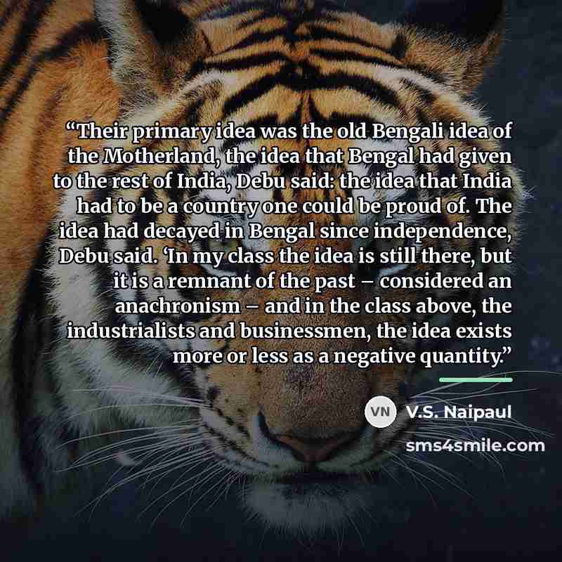 “Their primary idea was the old Bengali idea of the Motherland, the idea that Bengal had given to the rest of India, Debu said: the idea that India had to be a country one could be proud of. The idea had decayed in Bengal since independence, Debu said. ‘In my class the idea is still there, but it…” quote by V.S. Naipaul