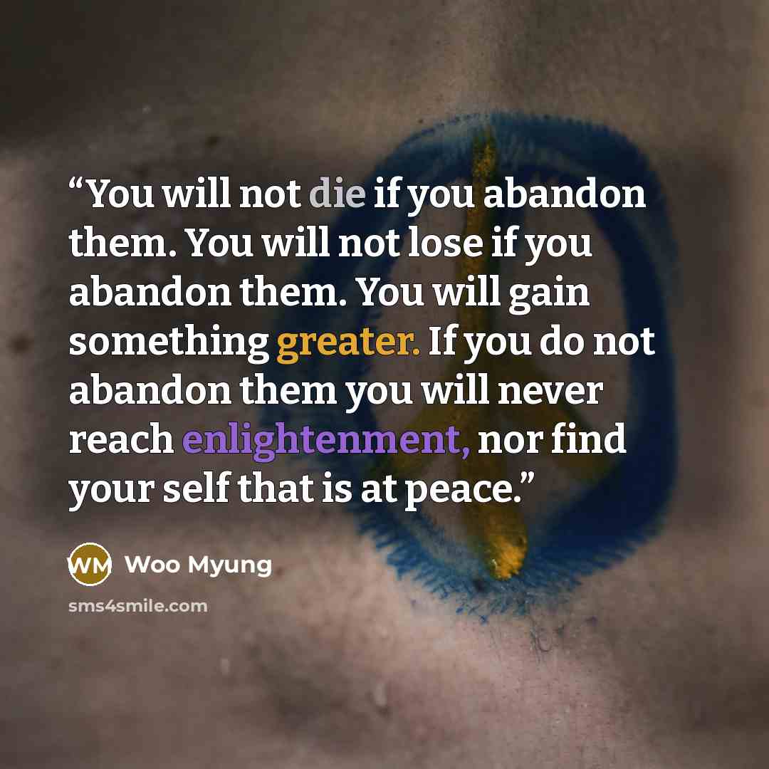 “You will not die if you abandon them. You will not lose if you abandon them. You will gain something greater. If you do not abandon them you will never reach enlightenment, nor find your self that is at peace.” quote by Woo Myung