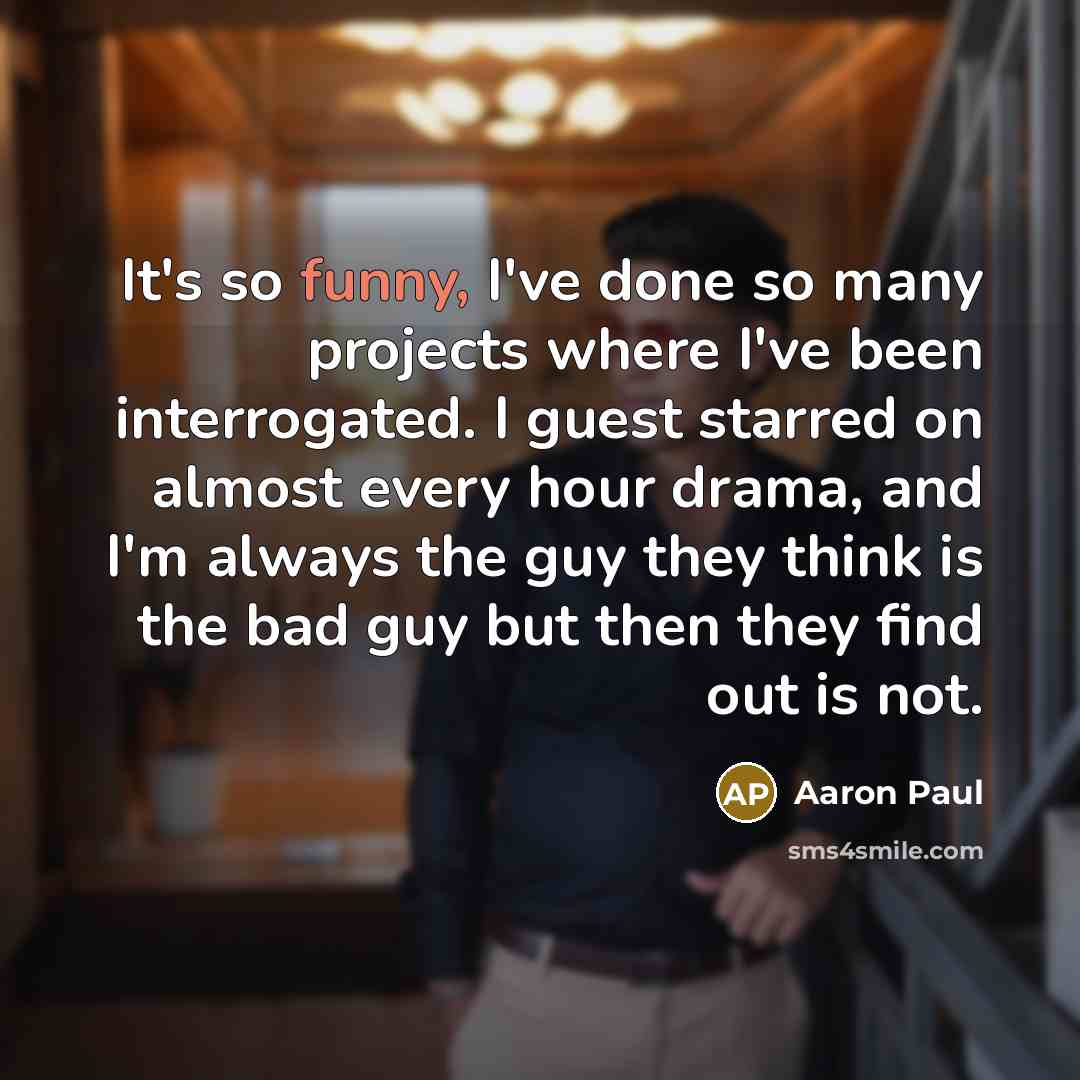 “It's so funny, I've done so many projects where I've been interrogated. I guest starred on almost every hour drama, and I'm always the guy they think is the bad guy but then they find out is not.” quote by Aaron Paul