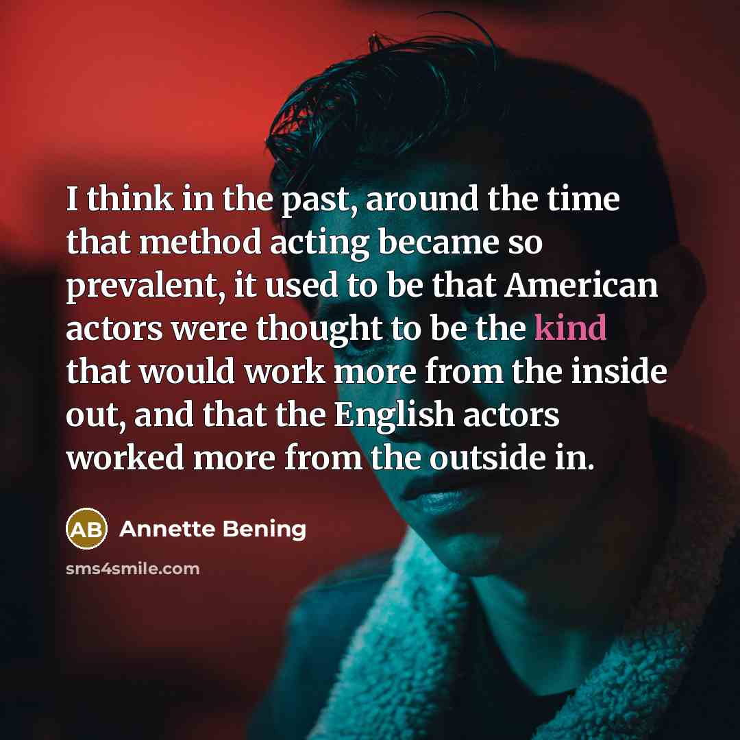 “I think in the past, around the time that method acting became so prevalent, it used to be that American actors were thought to be the kind that would work more from the inside out, and that the English actors worked more from the outside in.” quote by Annette Bening