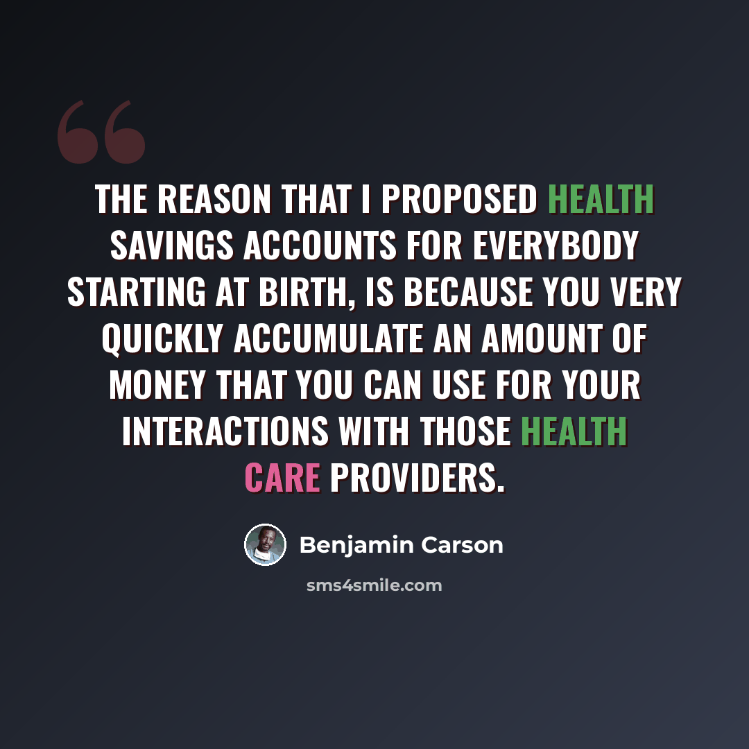 “The reason that I proposed health savings accounts for everybody starting at birth, is because you very quickly accumulate an amount of money that you can use for your interactions with those health care providers.” quote by Benjamin Carson