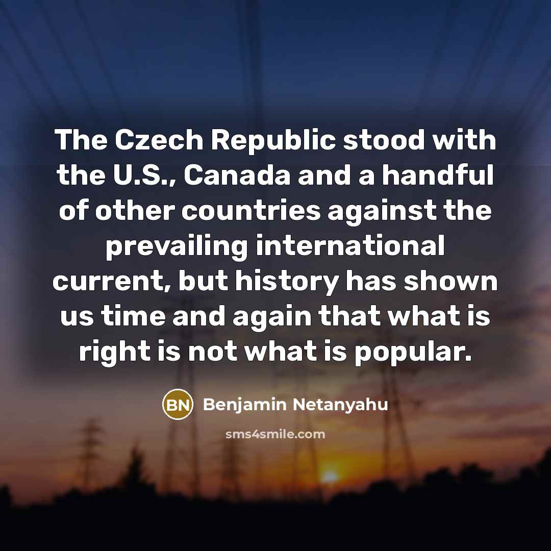 “The Czech Republic stood with the U.S., Canada and a handful of other countries against the prevailing international current, but history has shown us time and again that what is right is not what is popular.” quote by Benjamin Netanyahu