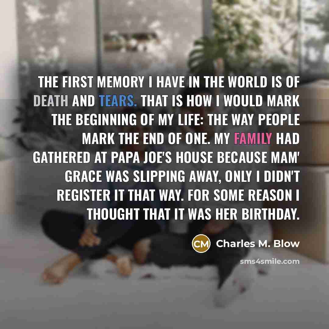 “The first memory I have in the world is of death and tears. That is how I would mark the beginning of my life: the way people mark the end of one. My family had gathered at Papa Joe's house because Mam' Grace was slipping away, only I didn't register it that way. For some reason I thought that it…” quote by Charles M. Blow