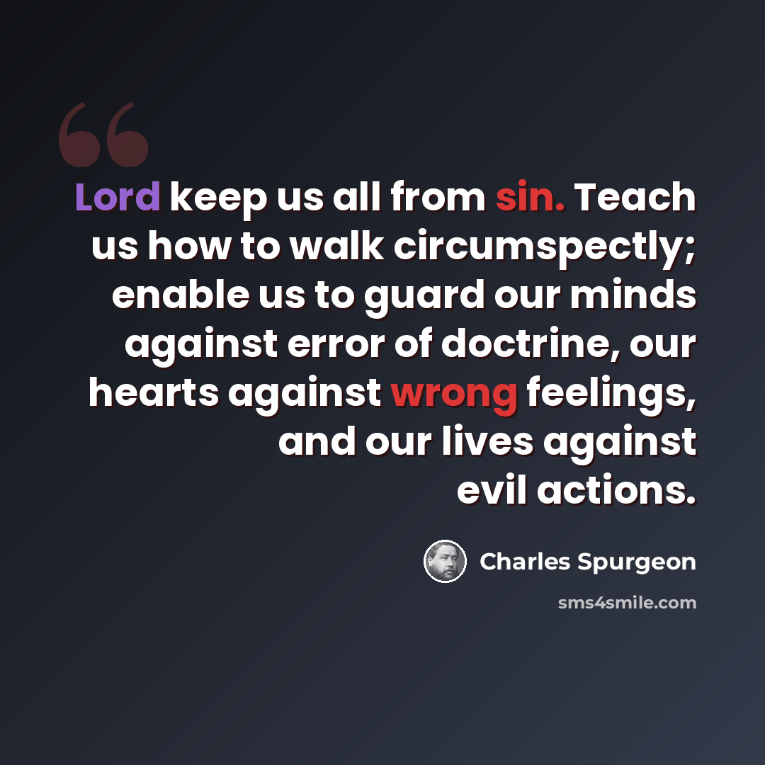 “Lord keep us all from sin. Teach us how to walk circumspectly; enable us to guard our minds against error of doctrine, our hearts against wrong feelings, and our lives against evil actions.” quote by Charles Spurgeon