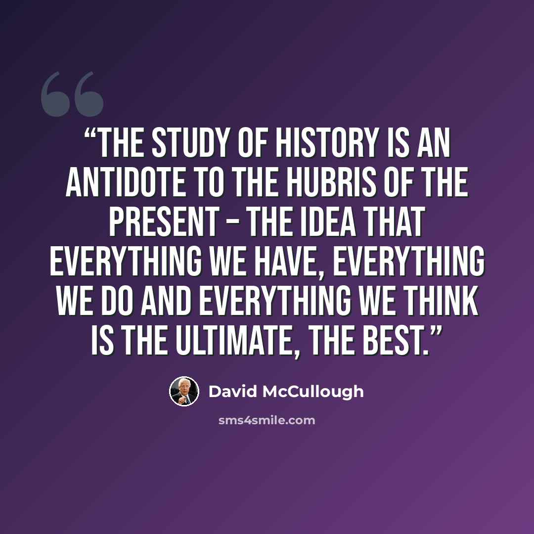 “The study of history is an antidote to the hubris of the present – the idea that everything we have, everything we do and everything we think is the ultimate, the best.” quote by David McCullough