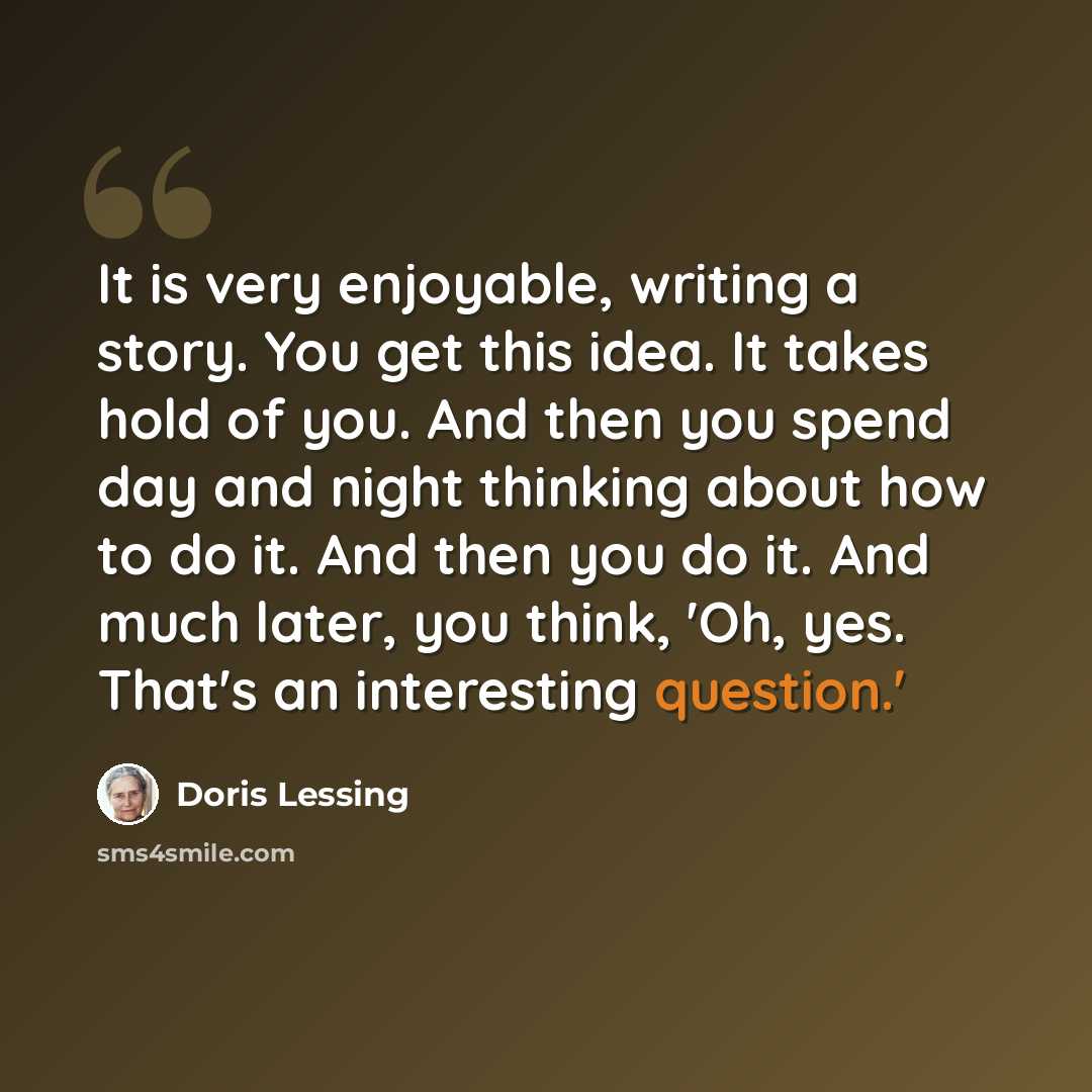“It is very enjoyable, writing a story. You get this idea. It takes hold of you. And then you spend day and night thinking about how to do it. And then you do it. And much later, you think, 'Oh, yes. That's an interesting question.'” quote by Doris Lessing