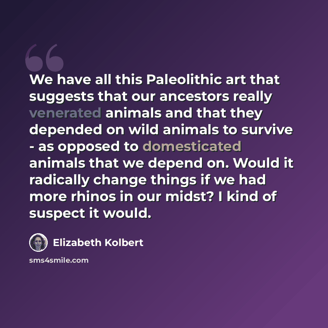 “We have all this Paleolithic art that suggests that our ancestors really venerated animals and that they depended on wild animals to survive - as opposed to domesticated animals that we depend on. Would it radically change things if we had more rhinos in our midst? I kind of suspect it would.” quote by Elizabeth Kolbert