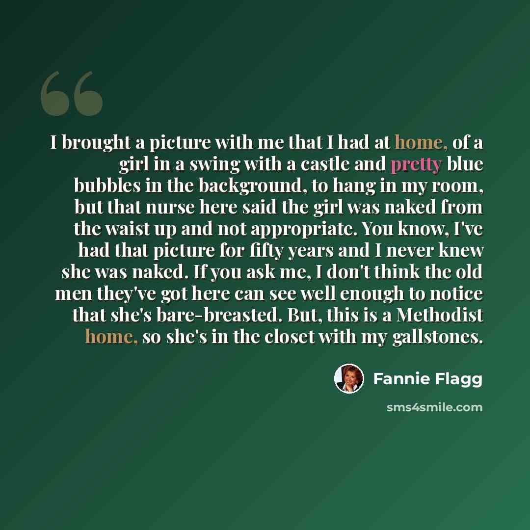 “I brought a picture with me that I had at home, of a girl in a swing with a castle and pretty blue bubbles in the background, to hang in my room, but that nurse here said the girl was naked from the waist up and not appropriate. You know, I've had that picture for fifty years and I never knew she…” quote by Fannie Flagg
