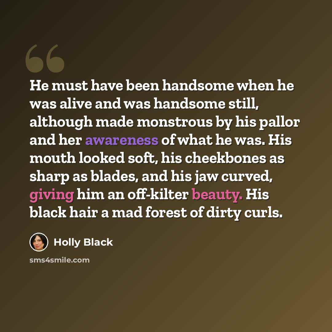 “He must have been handsome when he was alive and was handsome still, although made monstrous by his pallor and her awareness of what he was. His mouth looked soft, his cheekbones as sharp as blades, and his jaw curved, giving him an off-kilter beauty. His black hair a mad forest of dirty curls.” quote by Holly Black