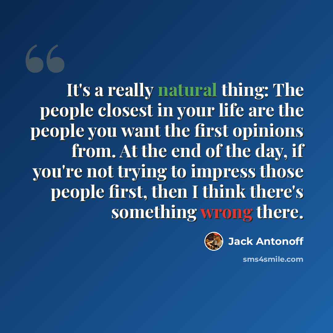 “It's a really natural thing: The people closest in your life are the people you want the first opinions from. At the end of the day, if you're not trying to impress those people first, then I think there's something wrong there.” quote by Jack Antonoff
