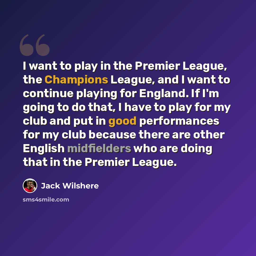 “I want to play in the Premier League, the Champions League, and I want to continue playing for England. If I'm going to do that, I have to play for my club and put in good performances for my club because there are other English midfielders who are doing that in the Premier League.” quote by Jack Wilshere