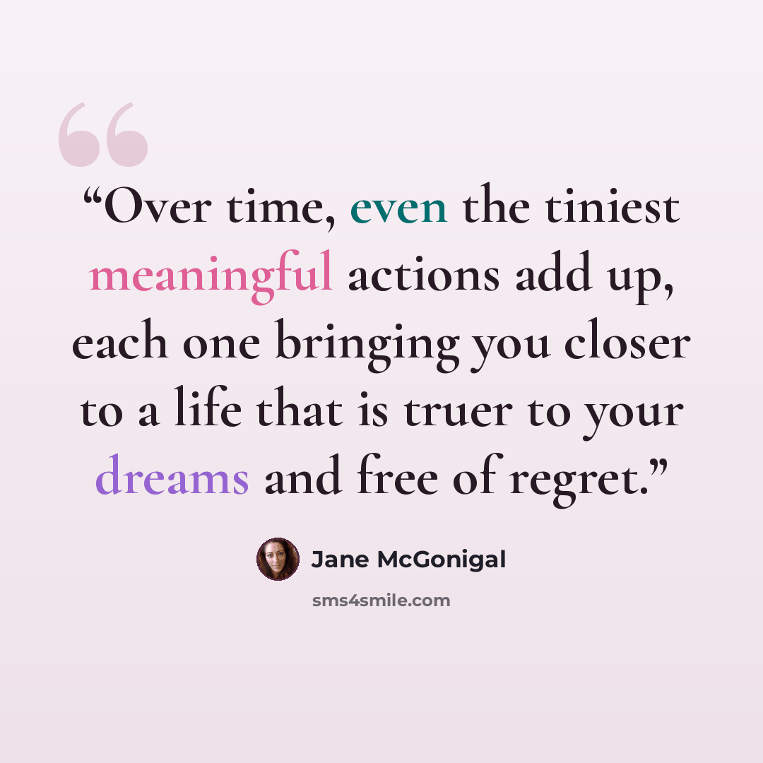 “Over time, even the tiniest meaningful actions add up, each one bringing you closer to a life that is truer to your dreams and free of regret.” quote by Jane McGonigal