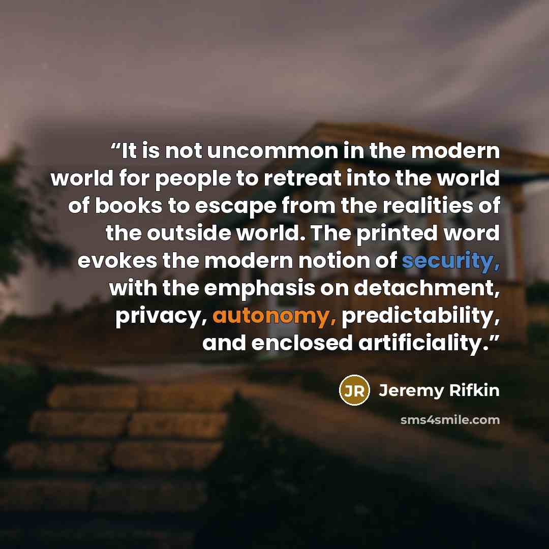 “It is not uncommon in the modern world for people to retreat into the world of books to escape from the realities of the outside world. The printed word evokes the modern notion of security, with the emphasis on detachment, privacy, autonomy, predictability, and enclosed artificiality.” quote by Jeremy Rifkin